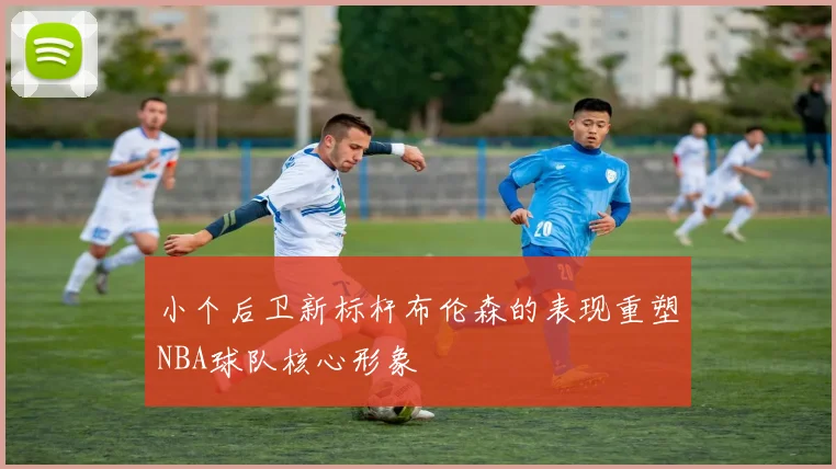 小个后卫新标杆布伦森的表现重塑NBA球队核心形象