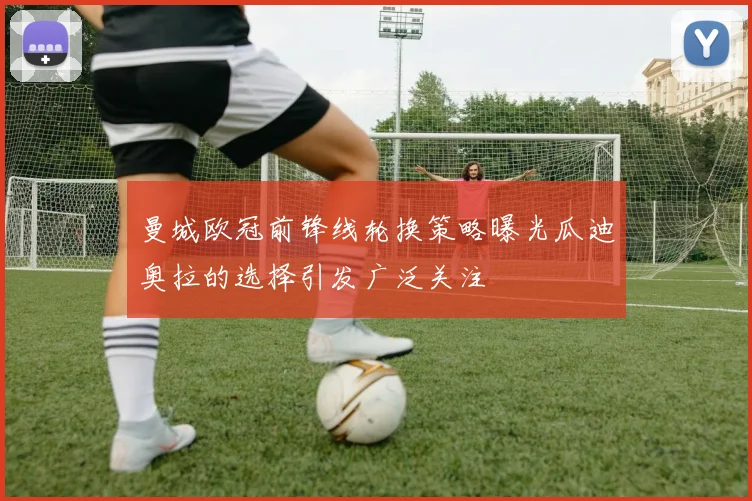 曼城欧冠前锋线轮换策略曝光瓜迪奥拉的选择引发广泛关注