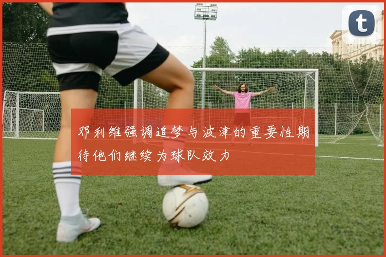 邓利维强调追梦与波津的重要性期待他们继续为球队效力
