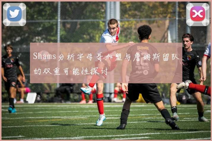 Shams分析字母哥加盟与詹姆斯留队的双重可能性探讨
