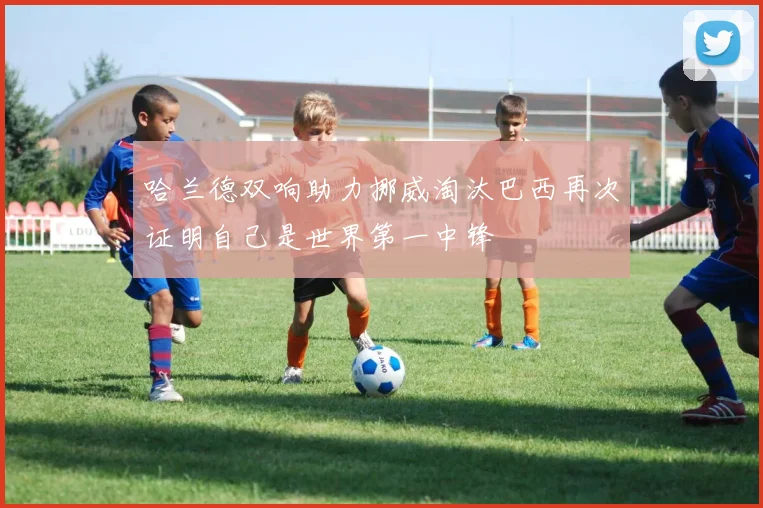哈兰德双响助力挪威淘汰巴西再次证明自己是世界第一中锋