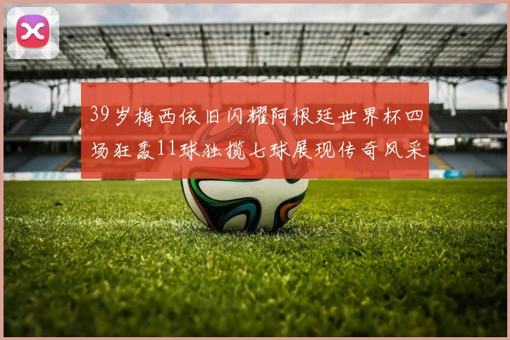39岁梅西依旧闪耀阿根廷世界杯四场狂轰11球独揽七球展现传奇风采