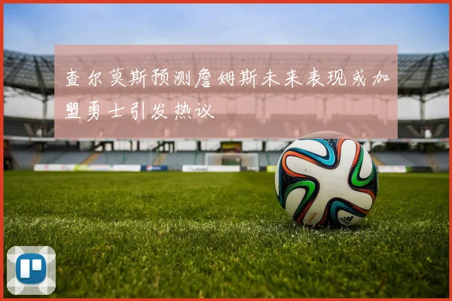 查尔莫斯预测詹姆斯未来表现或加盟勇士引发热议