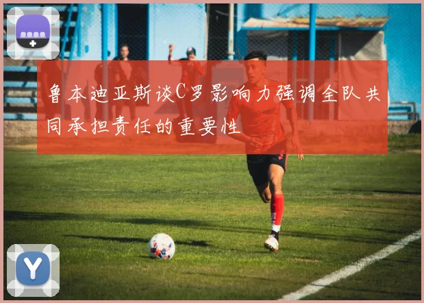 鲁本迪亚斯谈C罗影响力强调全队共同承担责任的重要性