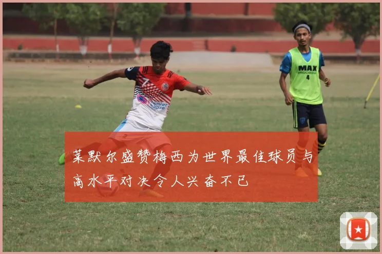 莱默尔盛赞梅西为世界最佳球员与高水平对决令人兴奋不已
