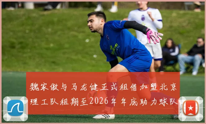 魏家傲与马龙健正式租借加盟北京理工队租期至2026年年底助力球队发展