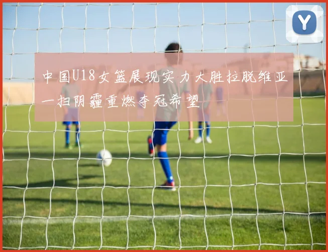 中国U18女篮展现实力大胜拉脱维亚一扫阴霾重燃夺冠希望