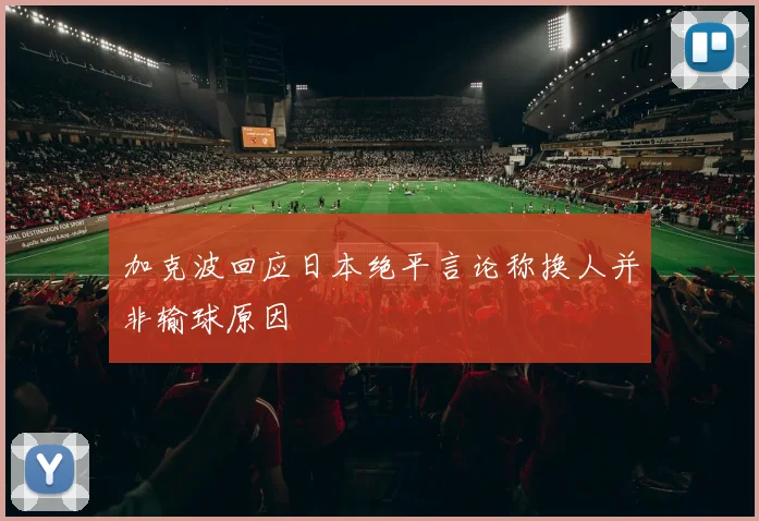 加克波回应日本绝平言论称换人并非输球原因