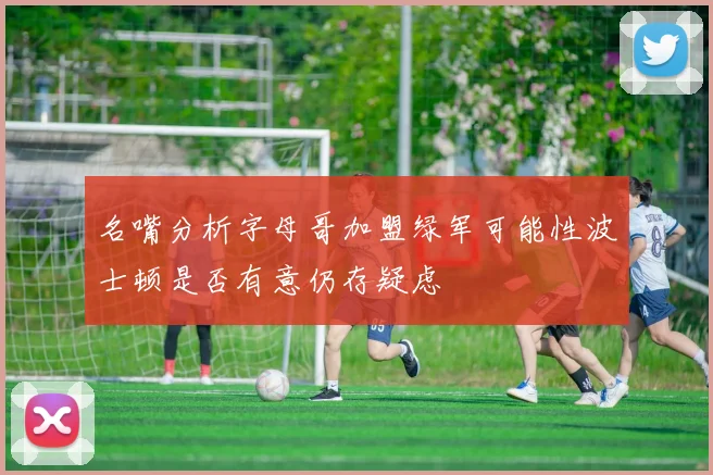 名嘴分析字母哥加盟绿军可能性波士顿是否有意仍存疑虑