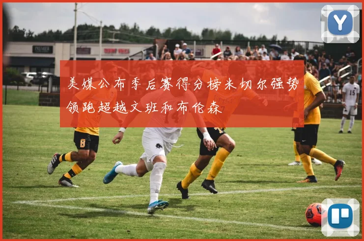 美媒公布季后赛得分榜米切尔强势领跑超越文班和布伦森