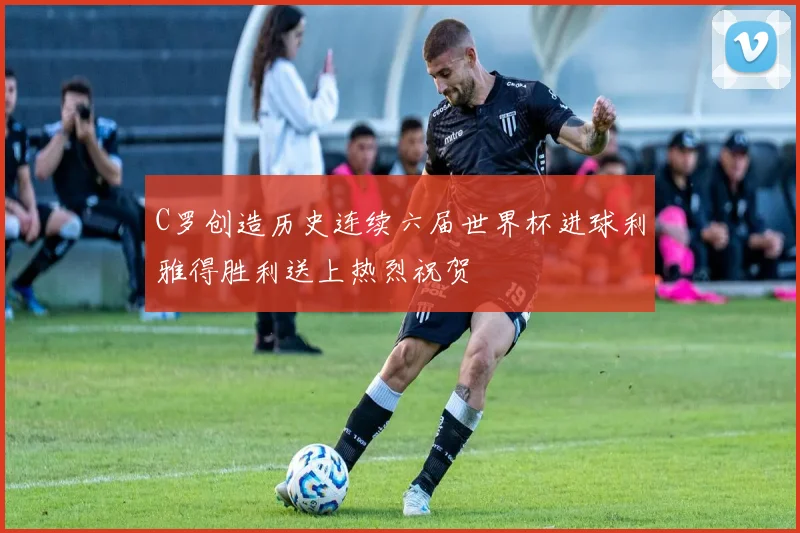 C罗创造历史连续六届世界杯进球利雅得胜利送上热烈祝贺
