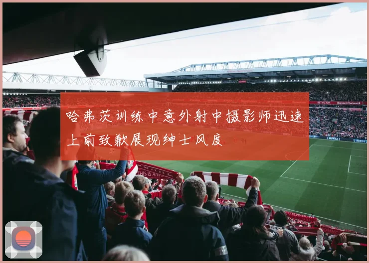 哈弗茨训练中意外射中摄影师迅速上前致歉展现绅士风度