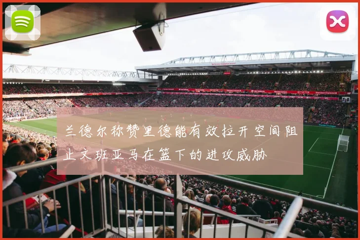 兰德尔称赞里德能有效拉开空间阻止文班亚马在篮下的进攻威胁